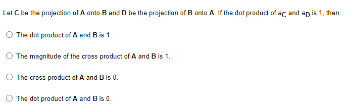 Let C be the projection of A onto B and D be the projection of B onto A. If the dot product of ac and ap is 1, then:
The dot product of A and B is 1.
The magnitude of the cross product of A and B is 1.
The cross product of A and B is 0.
The dot product of A and B is 0.