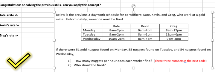 Below is the previous 3-day work schedule for co-workers: Kate, Kevin, and Greg, who work at a gold
mine. Unfortunately, someone must be fired.
Kate
Kevin
Greg
Monday
Tuesday
Wednesday
8am-2pm
8am-12pm
9am-4pm
8am-1pm
9am-2pm
12pm-6pm
9am-3pm
10am-2pm
8am-4pm
If there were 51 gold nuggets found on Monday, 55 nuggets found on Tuesday, and 54 nuggets found on
Wednesday,
1.) How many nuggets per hour does each worker find? (These three numbers is the next code)
2.) Who should be fired?
