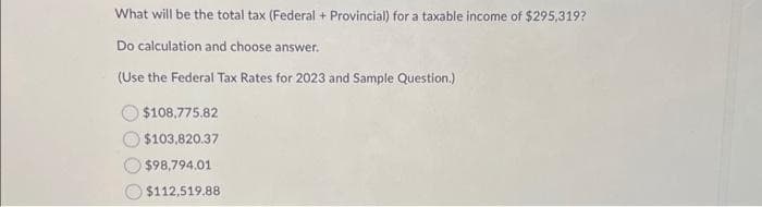 What will be the total tax (Federal + Provincial) for a taxable income of $295,319?
Do calculation and choose answer.
(Use the Federal Tax Rates for 2023 and Sample Question.)
$108,775.82
$103,820.37
$98,794.01
$112,519.88