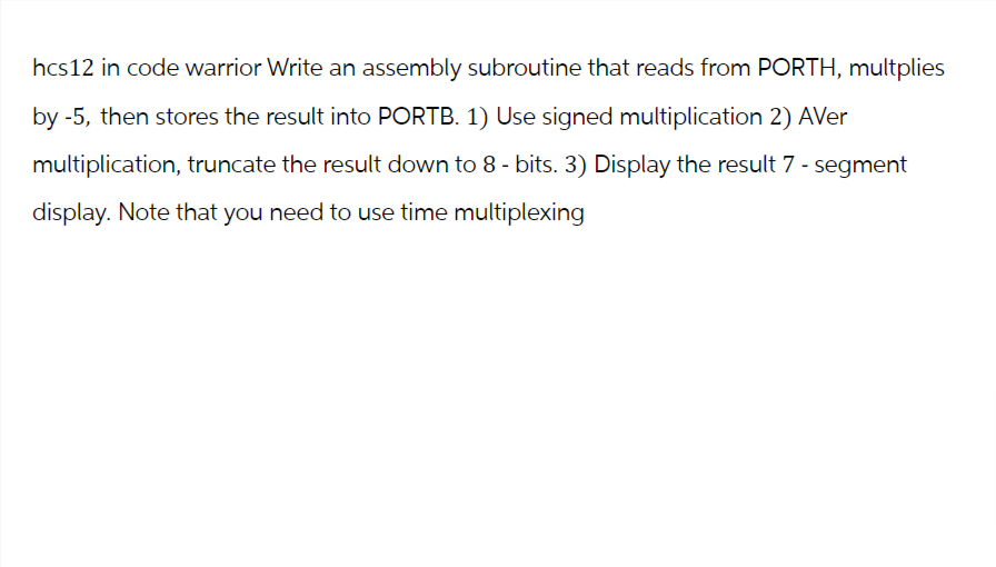hcs12 in code warrior Write an assembly subroutine that reads from PORTH, multplies
by -5, then stores the result into PORTB. 1) Use signed multiplication 2) AVer
multiplication, truncate the result down to 8 - bits. 3) Display the result 7 - segment
display. Note that you need to use time multiplexing