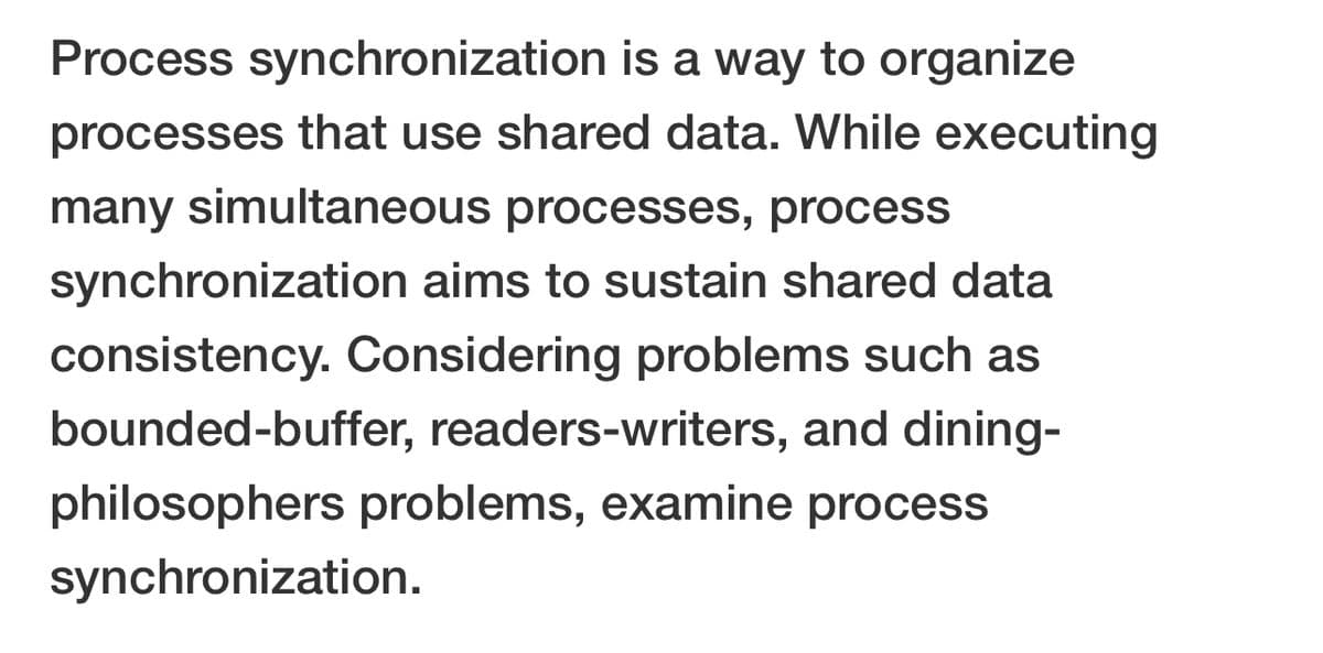 Process synchronization is a way to organize
processes that use shared data. While executing
many simultaneous processes, process
synchronization aims to sustain shared data
consistency. Considering problems such as
bounded-buffer, readers-writers, and dining-
philosophers problems, examine process
synchronization.