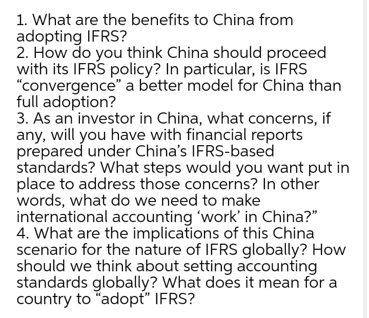1. What are the benefits to China from
adopting IFRS?
2. How do you think China should proceed
with its IFRS policy? In particular, is IFRS
"convergence" a better model for China than
full adoption?
3. As an investor in China, what concerns, if
any, will you have with financial reports
prepared under China's IFRS-based
standards? What steps would you want put in
place to address those concerns? In other
words, what do we need to make
international accounting 'work' in China?"
4. What are the implications of this China
scenario for the nature of IFRS globally? How
should we think about setting accounting
standards globally? What does it mean for a
country to "adopt" IFRS?
