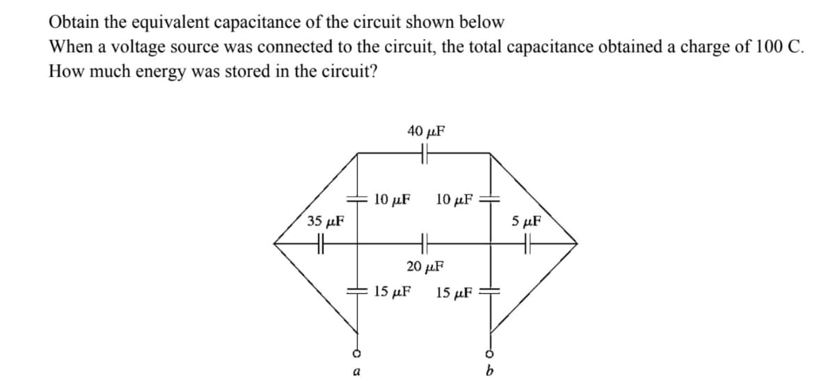 Obtain the equivalent capacitance of the circuit shown below
When a voltage source was connected to the circuit, the total capacitance obtained a charge of 100 C.
How much energy was stored in the circuit?
40 рF
10 μF
10 р.F
35 µF
5 μF
20 µF
15 µF
15 µF
a
