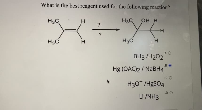What is the best reagent used for the following reaction?
H3C
H3C
ОН Н
?
H-
?
H3C
H3C
H.
A O
ВНз /Н202
.B
Hg (OAC)2 / NABH4
.C O
H30* /HgsO4
.D O
Li /NH3
