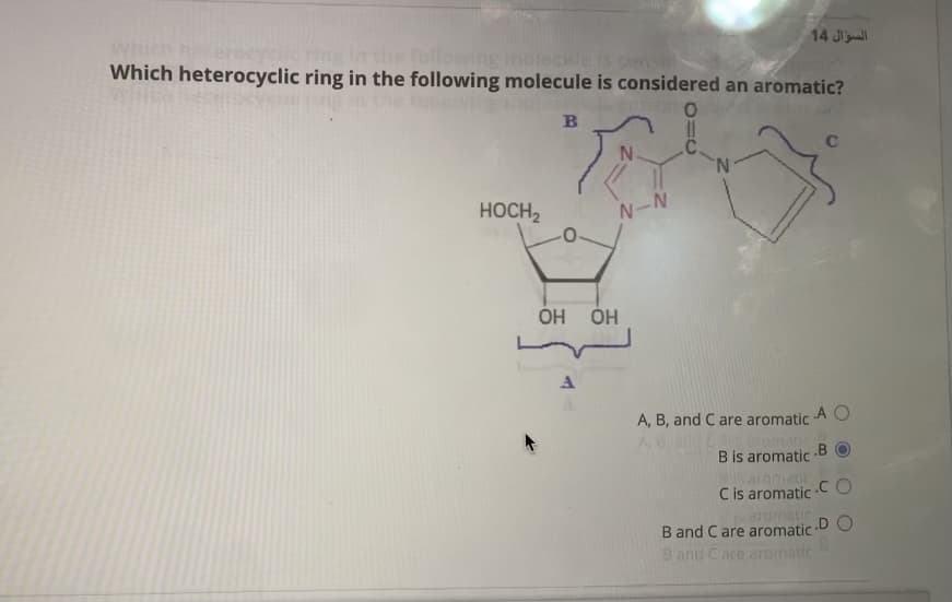 14 J
Which heterocyclic ring in the following molecule is considered an aromatic?
lowing moleHIE IS Ces
B
.C.
N.
C
HOCH2
N-N
Но но
A
A, B, and C are aromatic
A O
omani
.B
B is aromatic
aromatic
C is aromatic CO
aromatic
B and C are aromatic
.D O
B and Care anomatic
