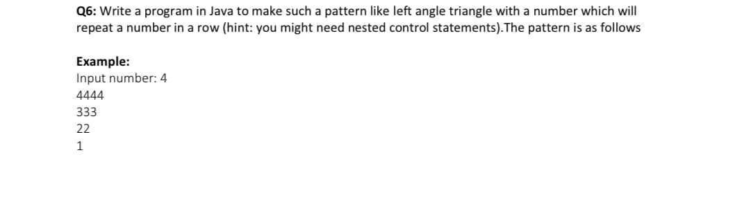 Q6: Write a program in Java to make such a pattern like left angle triangle with a number which will
repeat a number in a row (hint: you might need nested control statements).The pattern is as follows
Example:
Input number: 4
4444
333
22
1
