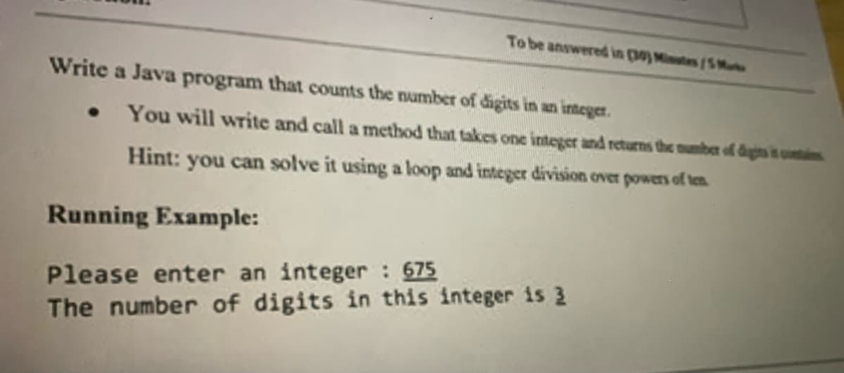 To be answered in p) Mintes/5 Ma
Write a Java program that counts the number of digits in an integer.
You will write and call a method that takes one integer and returns the mumber of digits it cunti
Hint: you can solve it using a loop and integer division over powers of ten
Running Example:
Please enter an integer 675
The number of digits in this integer is 3
