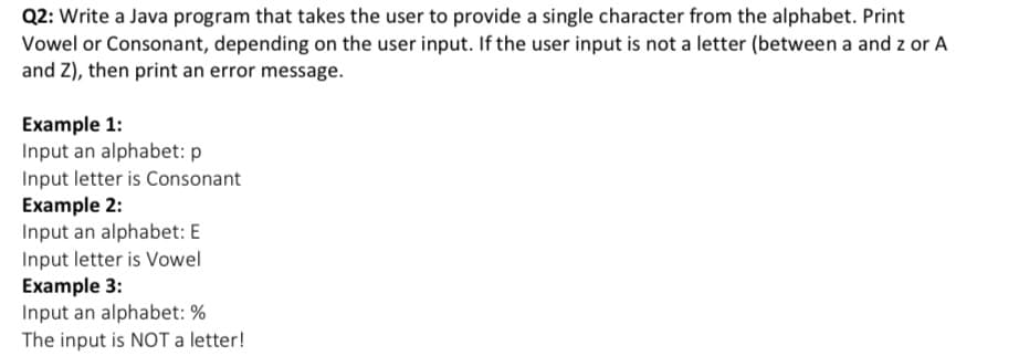 Q2: Write a Java program that takes the user to provide a single character from the alphabet. Print
Vowel or Consonant, depending on the user input. If the user input is not a letter (between a and z or A
and Z), then print an error message.
Example 1:
Input an alphabet: p
Input letter is Consonant
Example 2:
Input an alphabet: E
Input letter is Vowel
Example 3:
Input an alphabet: %
The input is NOT a letter!
