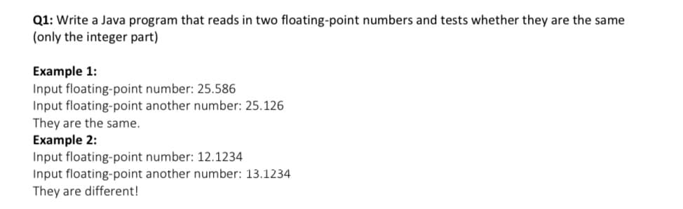 Q1: Write a Java program that reads in two floating-point numbers and tests whether they are the same
(only the integer part)
Example 1:
Input floating-point number: 25.586
Input floating-point another number: 25.126
They are the same.
Example 2:
Input floating-point number: 12.1234
Input floating-point another number: 13.1234
They are different!
