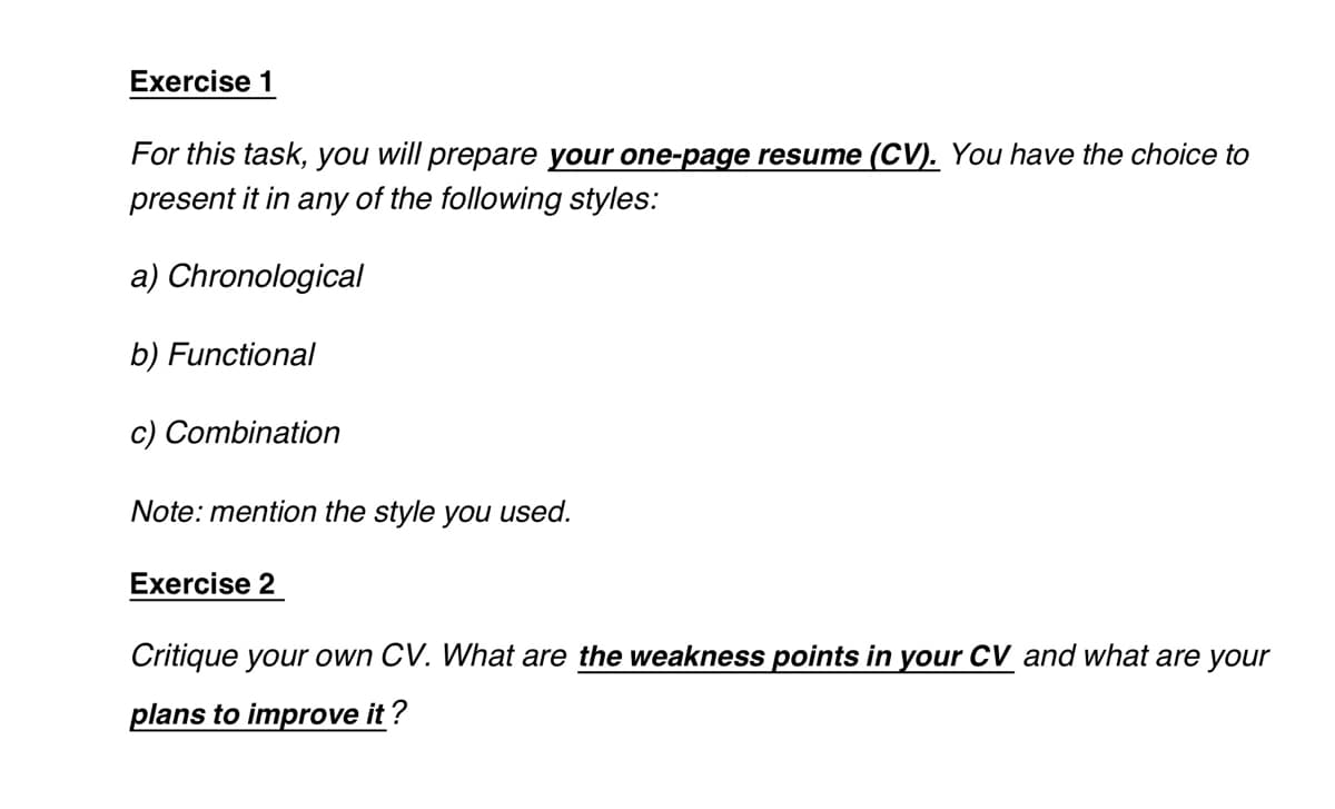 Exercise 1
For this task, you will prepare your one-page resume (CV). You have the choice to
present it in any of the following styles:
a) Chronological
b) Functional
c) Combination
Note: mention the style you used.
Exercise 2
Critique your own CV. What are the weakness points in your CV and what are your
plans to improve it?