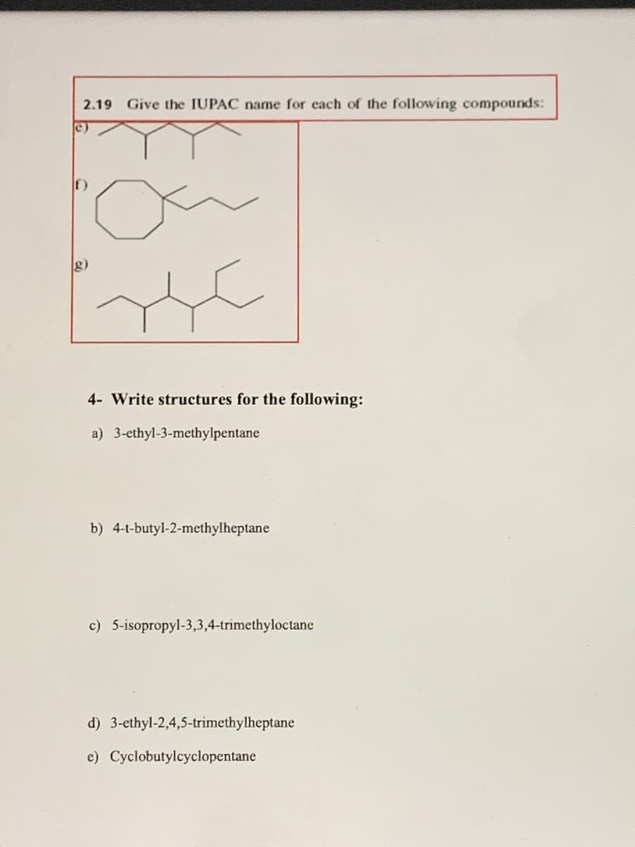 2.19 Give the IUPAC name for each of the following compounds:
c)
4- Write structures for the following:
a) 3-ethyl-3-methylpentane
b) 4-t-butyl-2-methylheptane
c) 5-isopropyl-3,3,4-trimethyloctane
d) 3-ethyl-2,4,5-trimethylheptane
c) Cyclobutylcyclopentane
