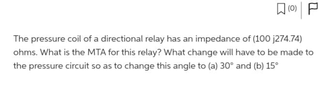 (0)
P
The pressure coil of a directional relay has an impedance of (100 j274.74)
ohms. What is the MTA for this relay? What change will have to be made to
the pressure circuit so as to change this angle to (a) 30° and (b) 15°