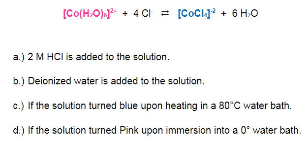 [Co(H2O)6]?* + 4 CI 2 [CoCli]? + 6 H2O
a.) 2 M HCI is added to the solution.
b.) Deionized water is added to the solution.
c.) If the solution turned blue upon heating in a 80°C water bath.
d.) If the solution turned Pink upon immersion into a 0° water bath.
