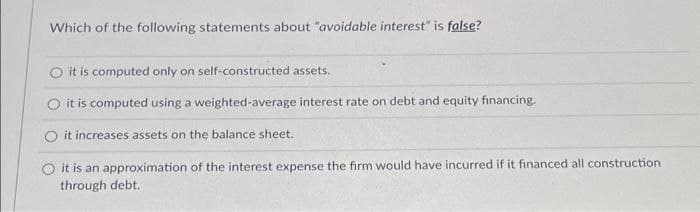 Which of the following statements about "avoidable interest" is false?
it is computed only on self-constructed assets.
it is computed using a weighted-average interest rate on debt and equity financing.
it increases assets on the balance sheet.
O it is an approximation of the interest expense the firm would have incurred if it financed all construction
through debt.