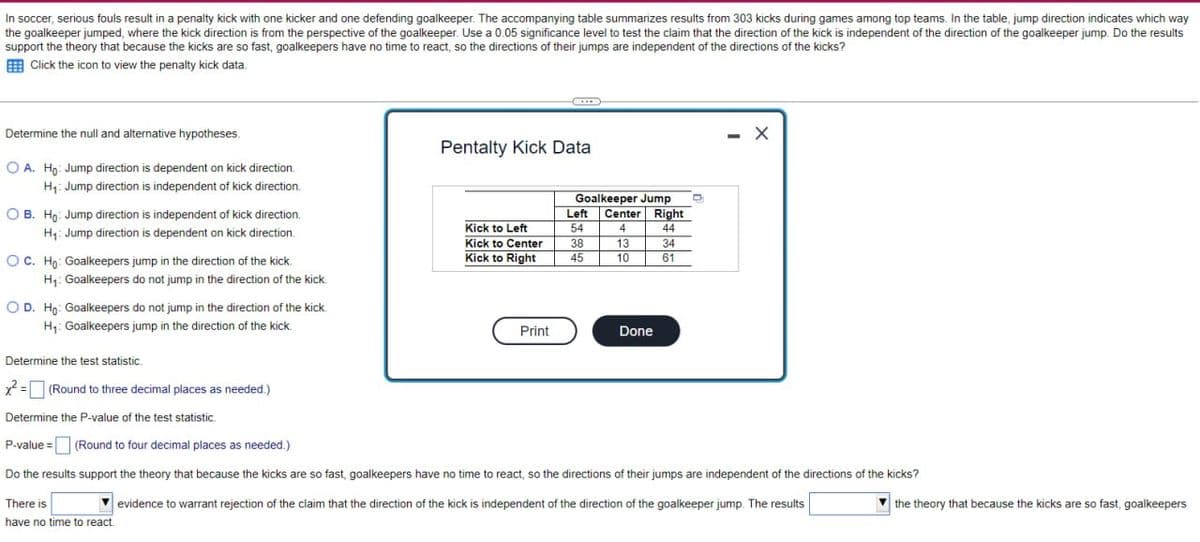 In soccer, serious fouls result in a penalty kick with one kicker and one defending goalkeeper. The accompanying table summarizes results from 303 kicks during games among top teams. In the table, jump direction indicates which way
the goalkeeper jumped, where the kick direction is from the perspective of the goalkeeper. Use a 0.05 significance level to test the claim that the direction of the kick is independent of the direction of the goalkeeper jump. Do the results
support the theory that because the kicks are so fast, goalkeepers have no time to react, so the directions of their jumps are independent of the directions of the kicks?
Click the icon to view the penalty kick data.
Determine the null and alternative hypotheses.
OA. Ho: Jump direction is dependent on kick direction.
H₁: Jump direction is independent of kick direction.
OB. Ho: Jump direction is independent of kick direction.
H₁: Jump direction is dependent on kick direction.
OC. Ho: Goalkeepers jump in the direction of the kick.
H₁: Goalkeepers do not jump in the direction of the kick.
OD. Ho: Goalkeepers do not jump in the direction of the kick.
H₁: Goalkeepers jump in the direction of the kick.
Determine the test statistic.
(Round to three decimal places as needed.)
Determine the P-value of the test statistic.
P-value (Round to four decimal places as needed.)
Pentalty Kick Data
Goalkeeper Jump
Left
Center Right
Kick to Left
54
4
44
Kick to Center
38
13
34
Kick to Right
45
10
61
Print
Done
- X
Do the results support the theory that because the kicks are so fast, goalkeepers have no time to react, so the directions of their jumps are independent of the directions of the kicks?
evidence to warrant rejection of the claim that the direction of the kick is independent of the direction of the goalkeeper jump. The results
There is
have no time to react.
the theory that because the kicks are so fast, goalkeepers