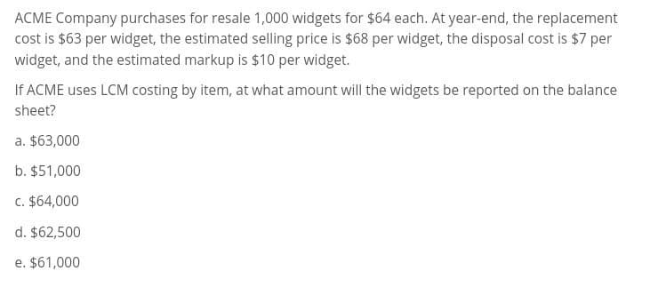 ACME Company purchases for resale 1,000 widgets for $64 each. At year-end, the replacement
cost is $63 per widget, the estimated selling price is $68 per widget, the disposal cost is $7 per
widget, and the estimated markup is $10 per widget.
If ACME uses LCM costing by item, at what amount will the widgets be reported on the balance
sheet?
a. $63,000
b. $51,000
c. $64,000
d. $62,500
e. $61,000