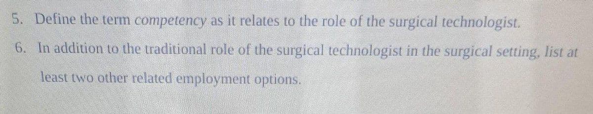 5. Define the term competency as it relates to the role of the surgical technologist.
6. In addition to the traditional role of the surgical technologist in the surgical setting, list at
least two other related employment options.