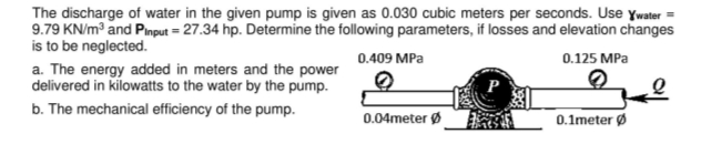 The discharge of water in the given pump is given as 0.030 cubic meters per seconds. Use ywater =
9.79 KN/m° and Pinput = 27.34 hp. Determine the following parameters, if losses and elevation changes
is to be neglected.
0.409 MPa
0.125 MPa
a. The energy added in meters and the power
delivered in kilowatts to the water by the pump.
b. The mechanical efficiency of the pump.
P
0.04meter Ø
0.1meter Ø
