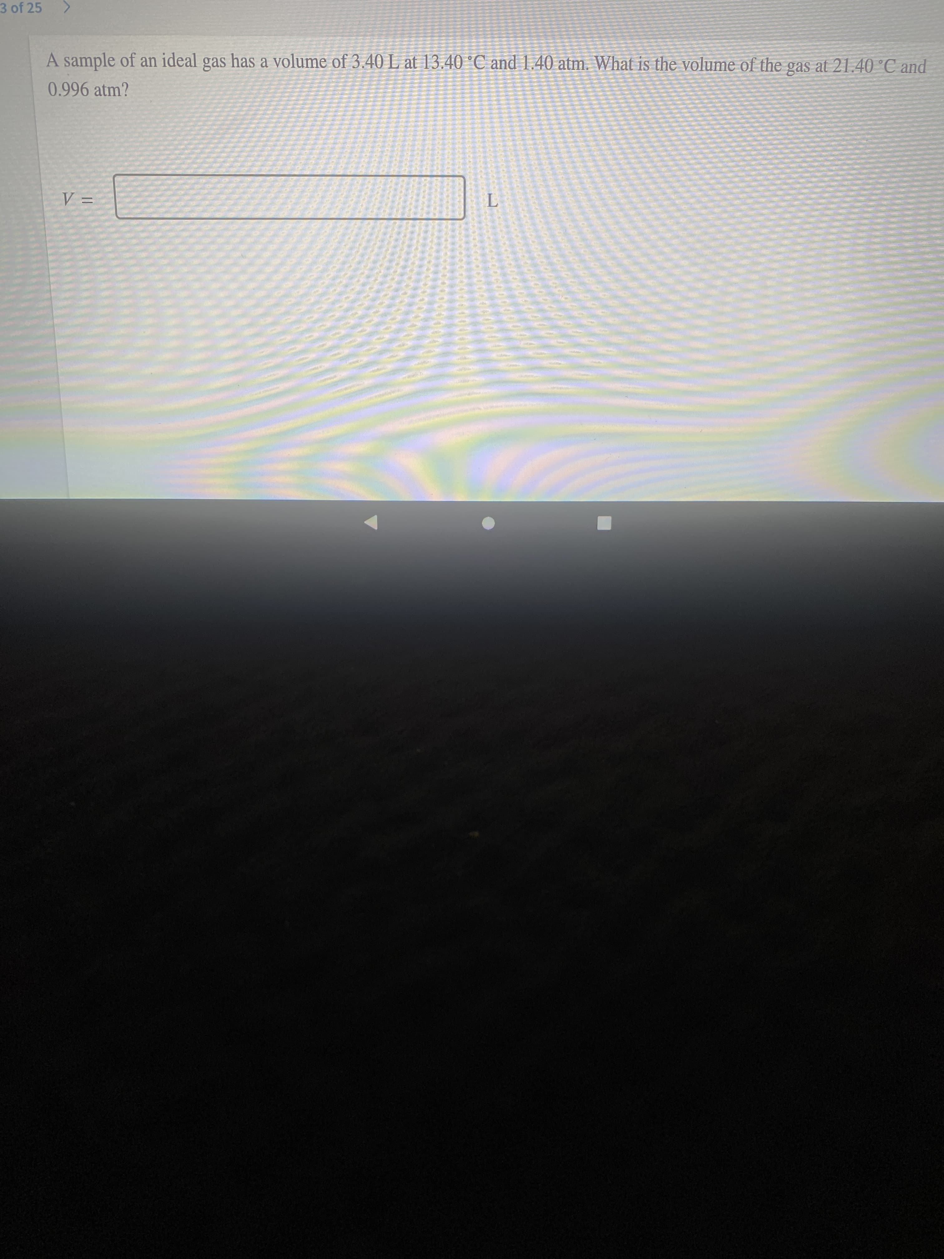 3 of 25
A sample of an ideal gas has a volume of 3.40 L at 13.40 °C and 1.40 atm. What is the volume of the gas at 21.40 C and
0.996 atm?
wwwwwwww
