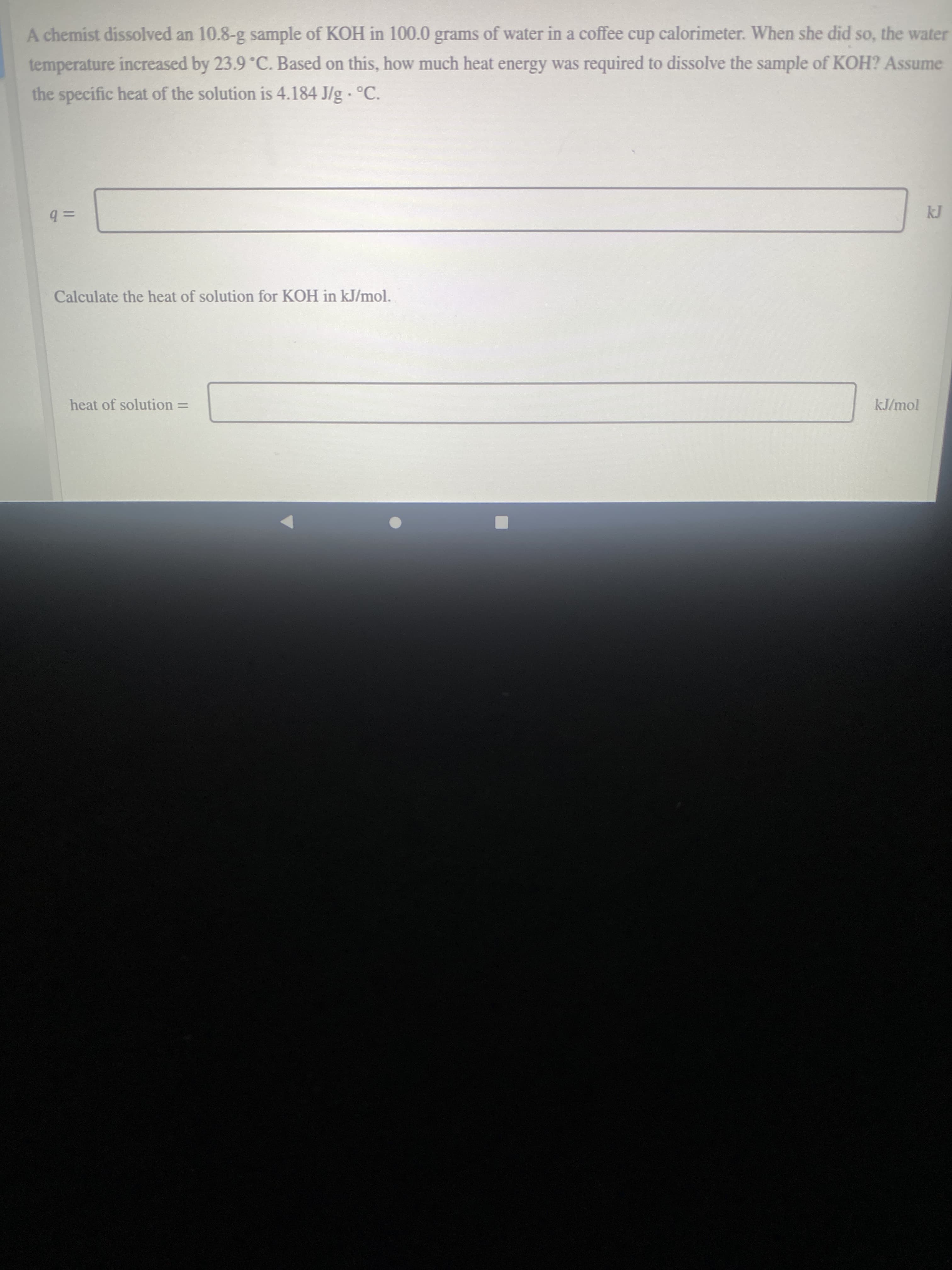 A chemist dissolved an 10.8-g sample of KOH in 100.0 grams of water in a coffee cup calorimeter. When she did so, the water
temperature increased by 23.9°C. Based on this, how much heat energy was required to dissolve the sample of KOH? Assume
the specific heat of the solution is 4.184 J/g - °C.
%3D
=Db
Calculate the heat of solution for KOH in kJ/mol.
kJ/mol
heat of solution =
