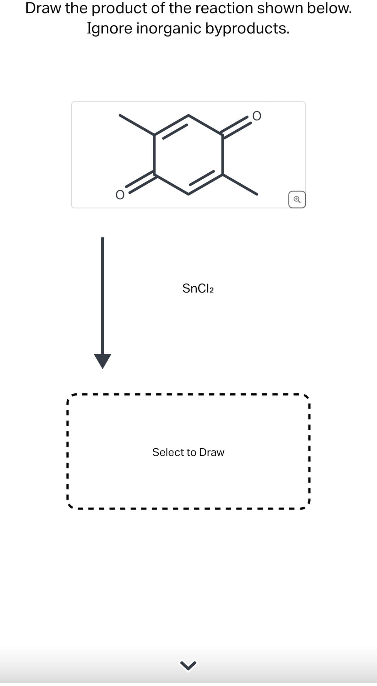 Draw the product of the reaction shown below.
Ignore inorganic byproducts.
SnCl2
Select to Draw
>
O