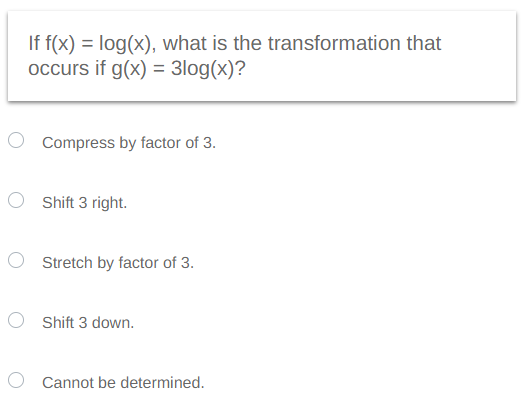 If f(x) = log(x), what is the transformation that
occurs if g(x) = 3log(x)?
Compress by factor of 3.
Shift 3 right.
O Stretch by factor of 3.
O Shift 3 down.
Cannot be determined.