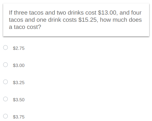 If three tacos and two drinks cost $13.00, and four
tacos and one drink costs $15.25, how much does
a taco cost?
$2.75
$3.00
$3.25
$3.50
$3.75