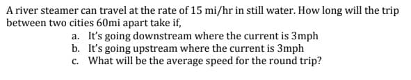 A river steamer can travel at the rate of 15 mi/hr in still water. How long will the trip
between two cities 60mi apart take if,
a. It's going downstream where the current is 3mph
b. It's going upstream where the current is 3mph
c. What will be the average speed for the round trip?
