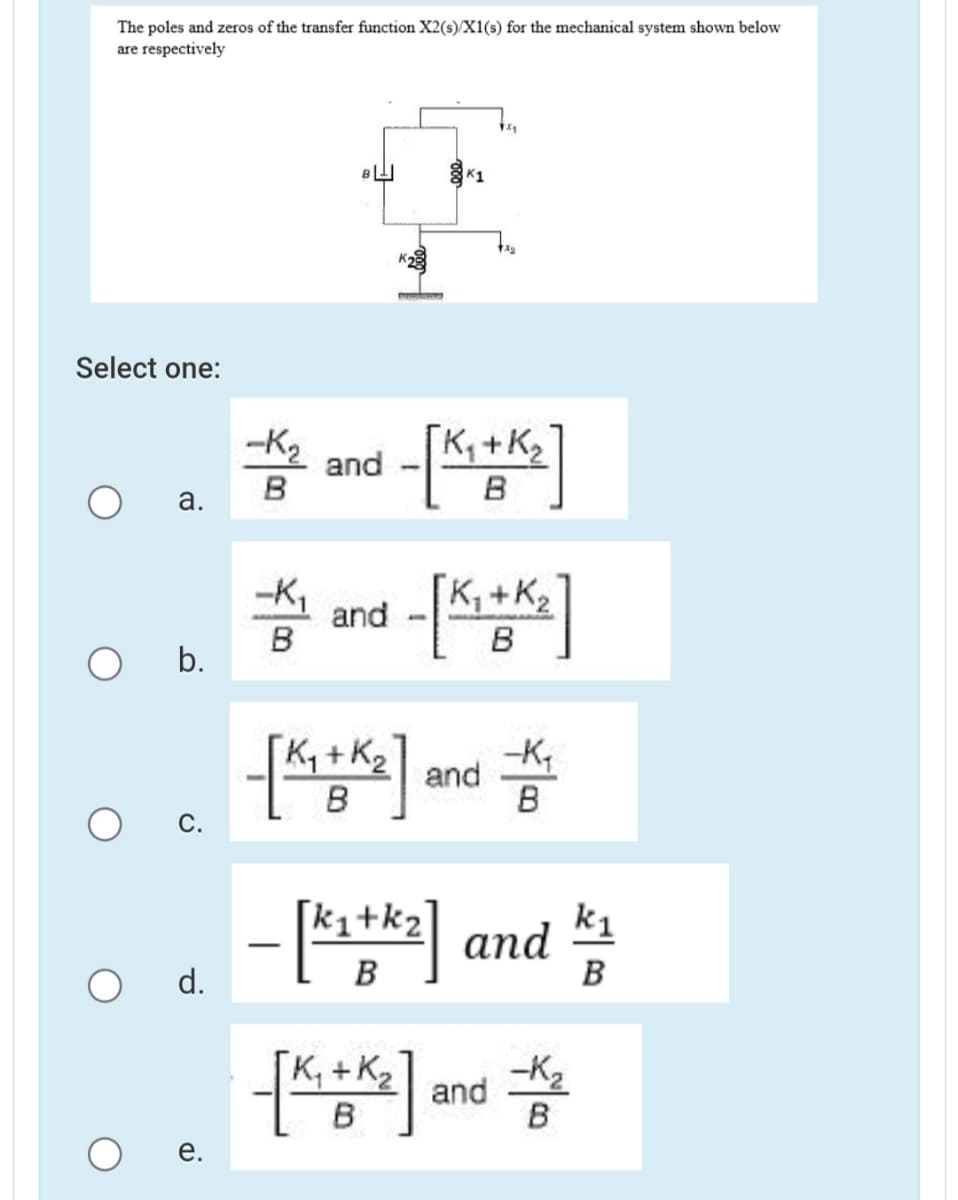 The poles and zeros of the transfer function X2(s)/X1(s) for the mechanical system shown below
are respectively
K1
Select one:
-K2
K, +K2
2 and
B
а.
and -*]
B
b.
Ky + K2
and
B
С.
ki+k2
- * and
k1
d.
B
B
K, +K2
B
and
B
e.
