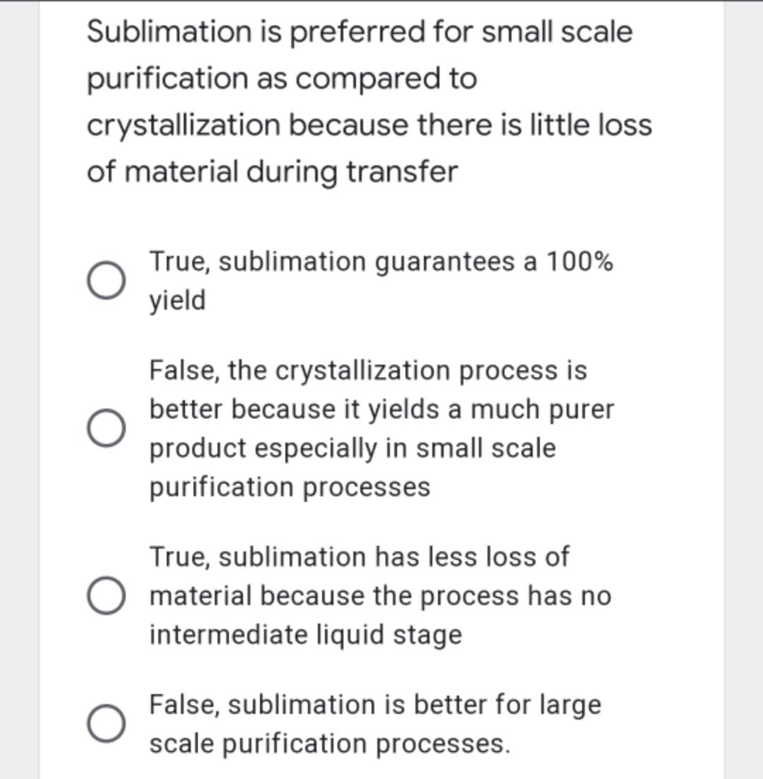 Sublimation is preferred for small scale
purification as compared to
crystallization because there is little loss
of material during transfer
True, sublimation guarantees a 100%
yield
False, the crystallization process is
better because it yields a much purer
product especially in small scale
purification processes
True, sublimation has less loss of
material because the process has no
intermediate liquid stage
False, sublimation is better for large
scale purification processes.
