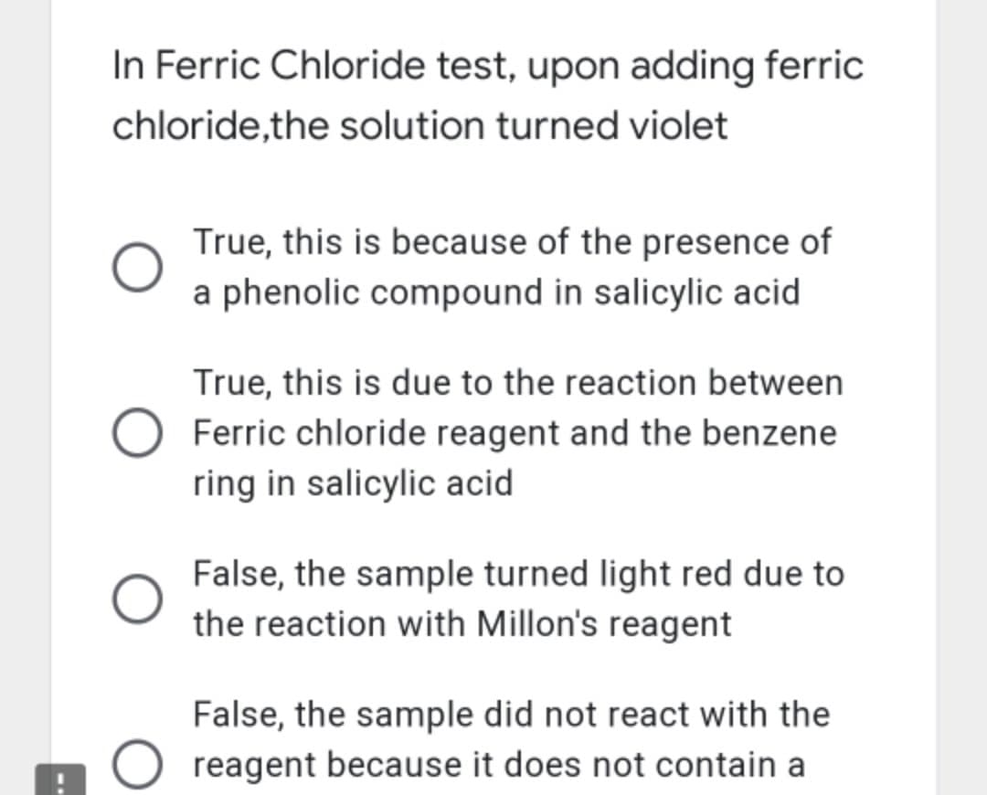 In Ferric Chloride test, upon adding ferric
chloride,the solution turned violet
True, this is because of the presence of
a phenolic compound in salicylic acid
True, this is due to the reaction between
Ferric chloride reagent and the benzene
ring in salicylic acid
False, the sample turned light red due to
the reaction with Millon's reagent
False, the sample did not react with the
O reagent because it does not contain a
