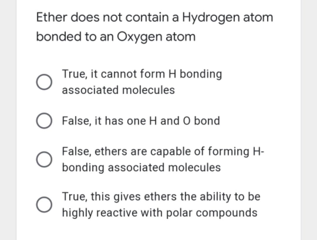 Ether does not contain a Hydrogen atom
bonded to an Oxygen atom
True, it cannot form H bonding
associated molecules
O False, it has one H and O bond
False, ethers are capable of forming H-
bonding associated molecules
True, this gives ethers the ability to be
highly reactive with polar compounds
