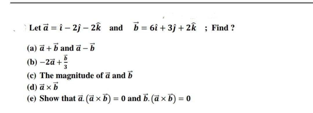 Let ā = î – 2j – 2k and
b = 6î + 3ĵ + 2k ; Find ?
|
(a) ā + b and ā –
(b) –2ā +
3
(c) The magnitude of ā and b
(d) ā xb
(e) Show that d. (ā x b) = 0 and b. (ā x b) = 0
