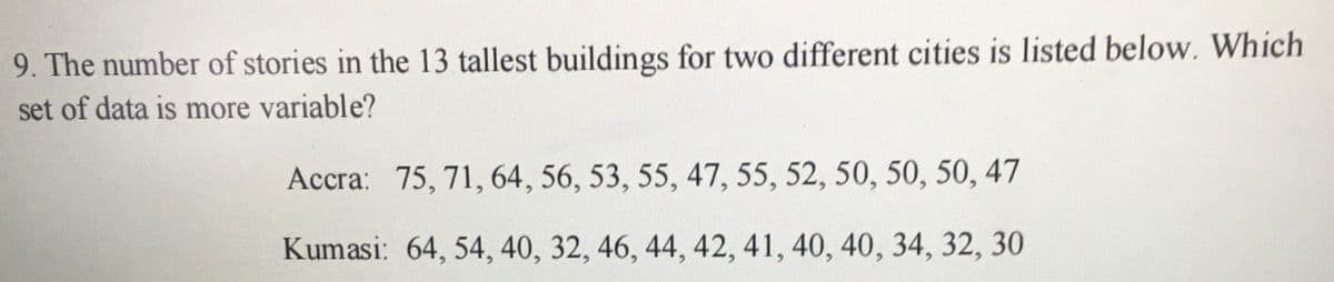 9. The number of stories in the 13 tallest buildings for two different cities is listed below. Which
set of data is more variable?
Accra: 75, 71, 64, 56, 53, 55, 47, 55, 52, 50, 50, 50, 47
Kumasi: 64, 54, 40, 32, 46, 44, 42, 41, 40, 40, 34, 32, 30
