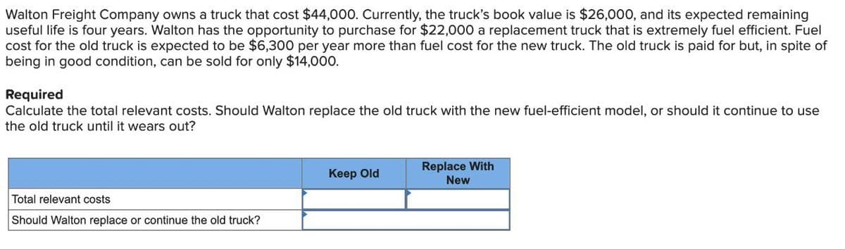 Walton Freight Company owns a truck that cost $44,000. Currently, the truck's book value is $26,000, and its expected remaining
useful life is four years. Walton has the opportunity to purchase for $22,000 a replacement truck that is extremely fuel efficient. Fuel
cost for the old truck is expected to be $6,300 per year more than fuel cost for the new truck. The old truck is paid for but, in spite of
being in good condition, can be sold for only $14,000.
Required
Calculate the total relevant costs. Should Walton replace the old truck with the new fuel-efficient model, or should it continue to use
the old truck until it wears out?
Keep Old
Replace With
New
Total relevant costs
Should Walton replace or continue the old truck?