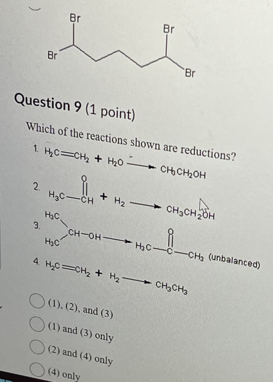 )
Br
Br
Br
Br
Question 9 (1 point)
Which of the reactions shown are reductions?
1. H₂C=CH2 + H₂O
CH3CH₂OH
2.
H3C-CH
+ H2 →→ CH3CH2OH
H3C
3.
H3C
CH-OH H3 C-C-CH3 (unbalanced)
4. H₂C=CH2 + H2 CH3CH3
(1), (2), and (3)
(1) and (3) only
(2) and (4) only
(4) only