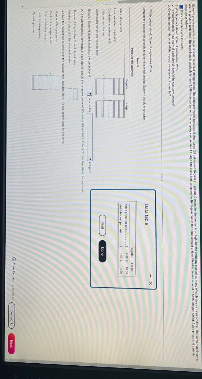 Store-It produces plastic storage bins for household storage needs. The company makes two sizes of bins: Large (50 gallon) and Regular (35 gallon). Demand for the product is so high that the company can sell as many of each size as it can produce. The same machinery is
used to produce both sizes. The machinery is available for only 3,300 hours per period. The company can produce 11 Large bins every hour compared to 16 Regular bins in the same amount of time. Fixed expenses amount to $105,000 per period. Sales prices and variable
(Click the icon to view the costs.)
costs are as follows:
1. Which product should Store-It emphasize? Why?
2. To maximize profits, how many of each size bin should the company produce?
3. Given this product mix, what will the company's operating income be?
1. Which product should Store-It emphasize? Why?
Complete the product mix analysis to determine which product Store-It should emphasize.
Store-It
Sales price per unit
Less Variable cost per unit.
Contribution margin per unit
Units per machine hour
Product Mix Analysis
Regular
Large
Contribution margin per machine hour
Decision Store-It should emphasize the production of
because the
is higher
2. To maximize profits, how many of each size bin should the company produce? (Complete all input fields. Enter a "0" if no bins should be produced.)
Number of Regular bins Store-It should make
Number of Large bins Store-It should make
3. Given the product mix determined in the previous step, calculate Store-It's operating income for the period
Number of bins per period
Contribution margin per bin
Total contribution margin
Less Fixed expenses
Operating income
Data table
Regular
Large
Sales price per unit......... S
Variable cost per unit
8.00 $ 10.00
3.50 $ 4.30
Print
Done
X
Time Remaining: 02:09:42
Show work
Next