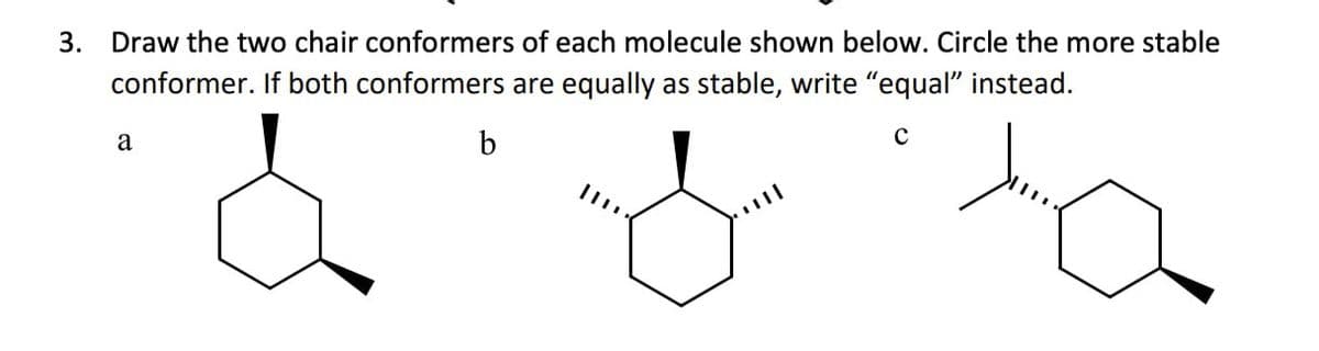 3. Draw the two chair conformers of each molecule shown below. Circle the more stable
conformer. If both conformers are equally as stable, write "equal" instead.
a
b
с