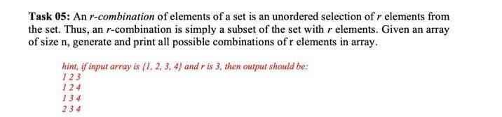 Task 05: An r-combination of elements of a set is an unordered selection of r elements from
the set. Thus, an r-combination is simply a subset of the set with r elements. Given an array
of size n, generate and print all possible combinations of r elements in array.
hint, if input array is (1, 2, 3, 4} and r is 3, then output should be:
123
124
134
234
