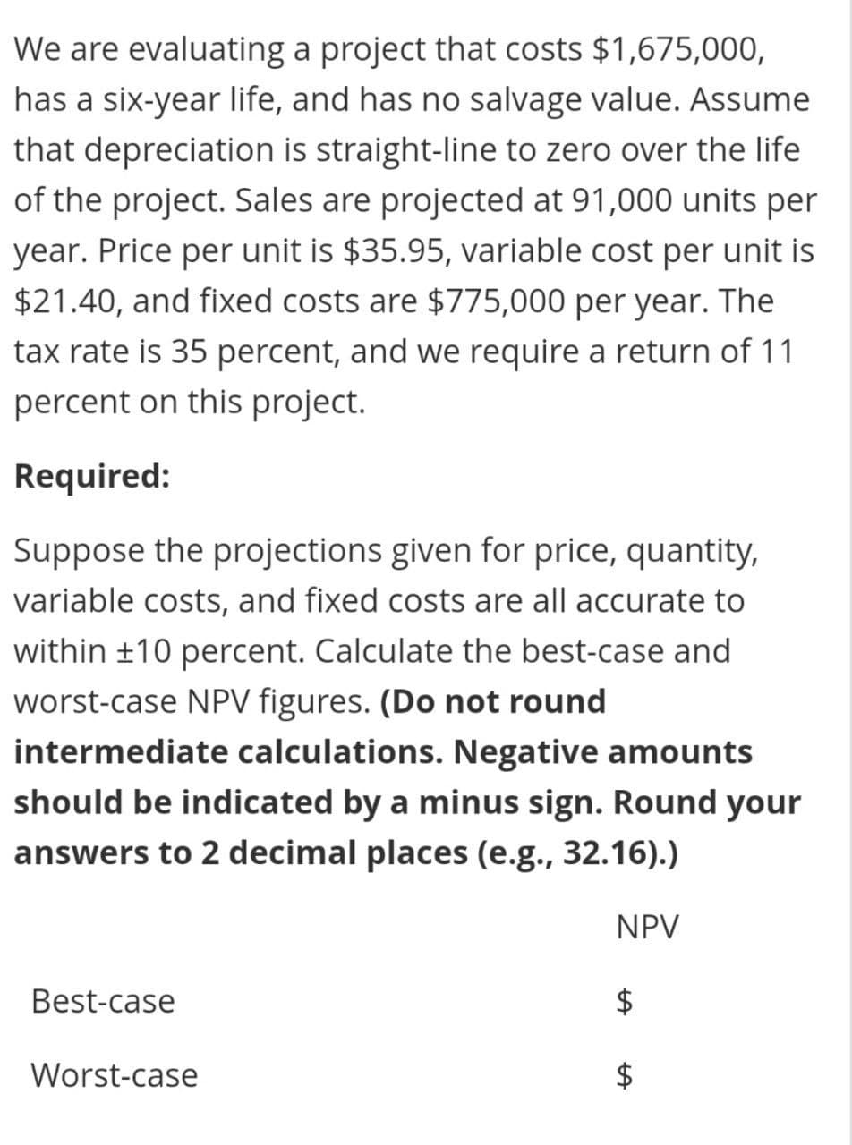 We are evaluating a project that costs $1,675,000,
has a six-year life, and has no salvage value. Assume
that depreciation is straight-line to zero over the life
of the project. Sales are projected at 91,000 units per
year. Price per unit is $35.95, variable cost per unit is
$21.40, and fixed costs are $775,000 per year. The
tax rate is 35 percent, and we require a return of 11
percent on this project.
Required:
Suppose the projections given for price, quantity,
variable costs, and fixed costs are all accurate to
within ±10 percent. Calculate the best-case and
worst-case NPV figures. (Do not round
intermediate calculations. Negative amounts
should be indicated by a minus sign. Round your
answers to 2 decimal places (e.g., 32.16).)
NPV
Best-case
Worst-case
%24
%24
