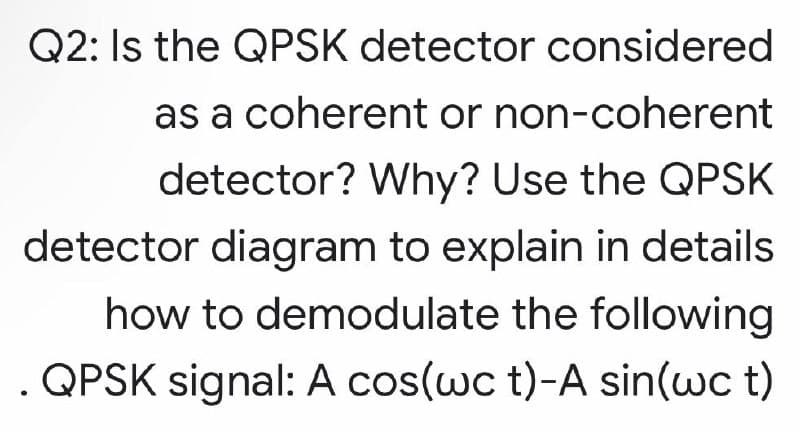 Q2: Is the QPSK detector considered
as a coherent or non-coherent
detector? Why? Use the QPSK
detector diagram to explain in details
how to demodulate the following
. QPSK signal: A cos(wc t)-A sin(wc t)