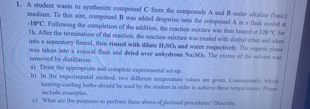 1. A student wants to synthesize compound C from the compounds A and B under alkaline (basic)
medium. To this aim, compound B was added dropwise onto the compoundA in a flask cooled at
-10°C. Following the completion of the addition, the reaction mixture was then heated at 120 °C for
1h. After the termination of the reaction, the reaction mixture was treated with diethyl ether and taken
into a separatory funnel, then rinsed with dilute H2SO4 and water respectively. The organic phase
was taken into a conical flask and dried over anhydrous NazSO4. The excess of the solvent was
removed by distillation.
a) Draw the appropriate and complete experimental set-up.
b) In the experimental method, two different temperature values are given. Consequently, which
heating/cooling baths should be used by the student in order to achieve these temperatures. Please
include examples.
c) What are the purposes to perform these above-u derlined procedures? Describe.
