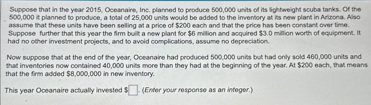 Suppose that in the year 2015, Oceanaire, Inc. planned to produce 500,000 units of its lightweight scuba tanks. Of the
500,000 it planned to produce, a total of 25,000 units would be added to the inventory at its new plant in Arizona. Also
assume that these units have been selling at a price of $200 each and that the price has been constant over time.
Suppose further that this year the firm built a new plant for $6 million and acquired $3.0 million worth of equipment. It
had no other investment projects, and to avoid complications, assume no depreciation.
Now suppose that at the end of the year, Oceanaire had produced 500,000 units but had only sold 460,000 units and
that inventories now contained 40,000 units more than they had at the beginning of the year. At $200 each, that means
that the firm added $8,000,000 in new inventory.
This year Oceanaire actually invested $
(Enter your response as an integer.)