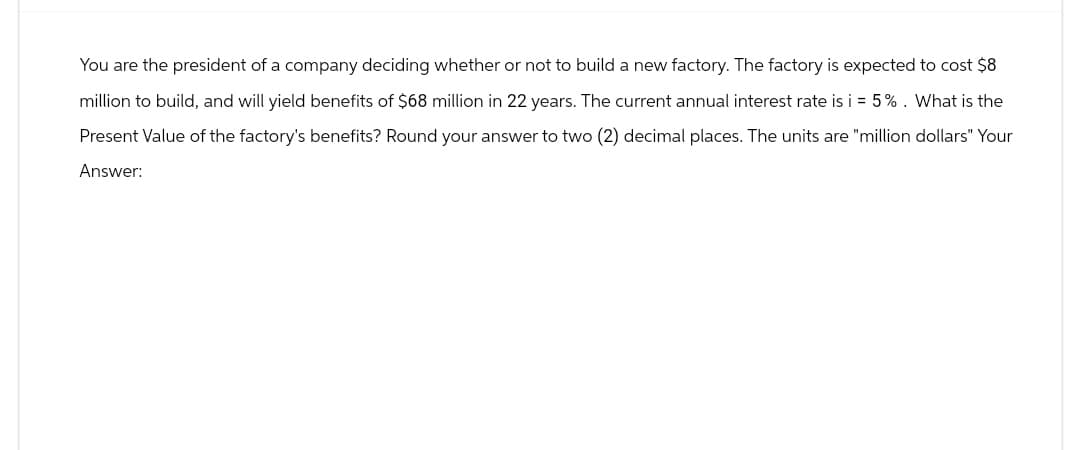 You are the president of a company deciding whether or not to build a new factory. The factory is expected to cost $8
million to build, and will yield benefits of $68 million in 22 years. The current annual interest rate is i = 5%. What is the
Present Value of the factory's benefits? Round your answer to two (2) decimal places. The units are "million dollars" Your
Answer: