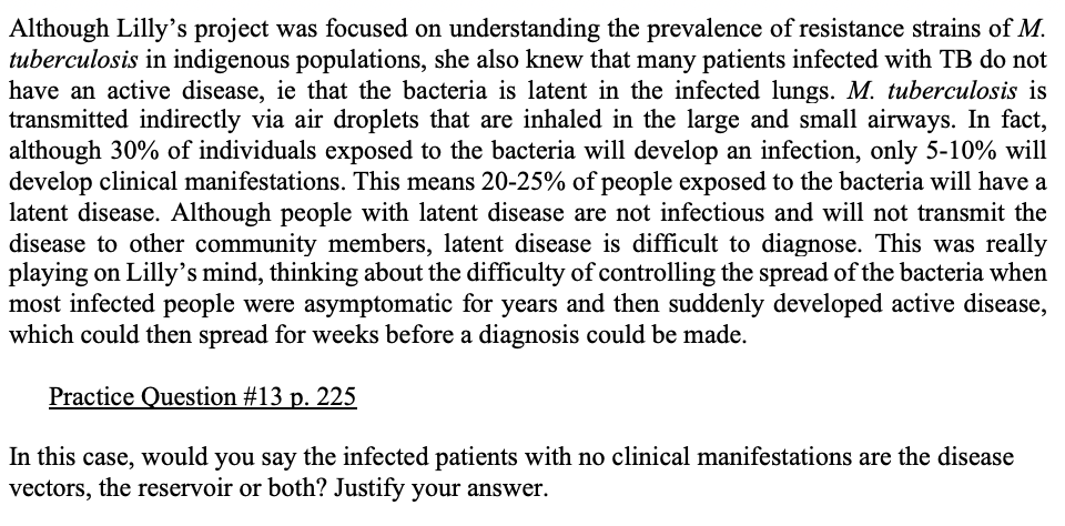 Although Lilly's project was focused on understanding the prevalence of resistance strains of M.
tuberculosis in indigenous populations, she also knew that many patients infected with TB do not
have an active disease, ie that the bacteria is latent in the infected lungs. M. tuberculosis is
transmitted indirectly via air droplets that are inhaled in the large and small airways. In fact,
although 30% of individuals exposed to the bacteria will develop an infection, only 5-10% will
develop clinical manifestations. This means 20-25% of people exposed to the bacteria will have a
latent disease. Although people with latent disease are not infectious and will not transmit the
disease to other community members, latent disease is difficult to diagnose. This was really
playing on Lilly's mind, thinking about the difficulty of controlling the spread of the bacteria when
most infected people were asymptomatic for years and then suddenly developed active disease,
which could then spread for weeks before a diagnosis could be made.
Practice Question #13 p. 225
In this case, would you say the infected patients with no clinical manifestations are the disease
vectors, the reservoir or both? Justify your answer.
