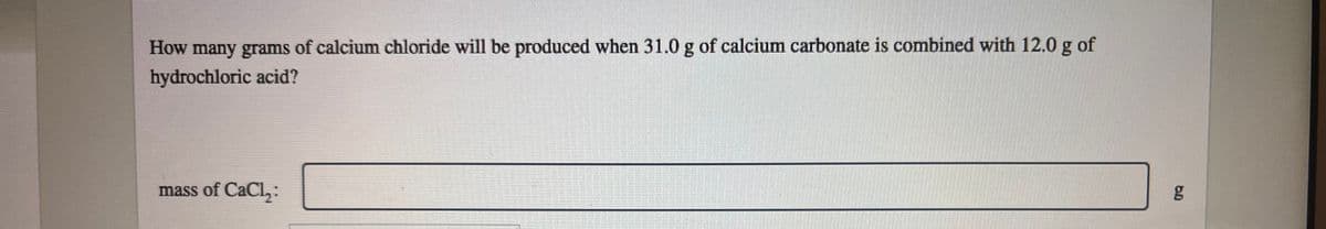 How many grams of calcium chloride will be produced when 31.0 g of calcium carbonate is combined with 12.0 g of
hydrochloric acid?
mass of CaCl₂:
6.0
g