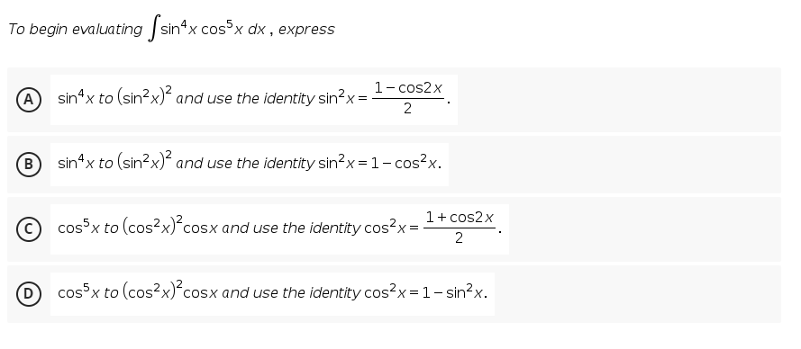 To begin evaluating sin*x cos°x dx , express
1- cos2x
A sin4x to (sin?x) and use the identity sin?x:
2
B
sin*x to (sin?x) and use the identity sin?x=1- cos?x.
1+ cos2x
cos³x to (cos?x)*cosx and use the identity cos?x=
2
cossx to (cos?x)*cosx and use the identity cos?x=1-sin?x.
