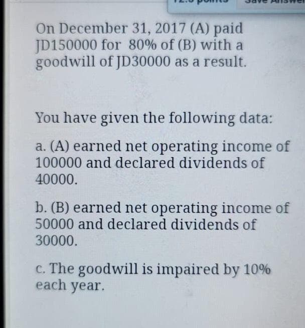 On December 31, 2017 (A) paid
JD150000 for 80% of (B) with a
goodwill of JD30000 as a result.
You have given the following data:
a. (A) earned net operating income of
100000 and declared dividends of
40000.
b. (B) earned net operating income of
50000 and declared dividends of
30000.
c. The goodwill is impaired by 10%
each year.
