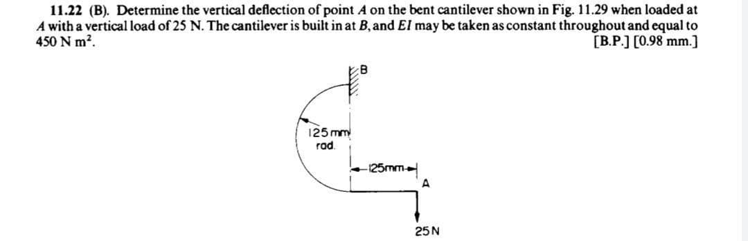 11.22 (B). Determine the vertical deflection of point A on the bent cantilever shown in Fig. 11.29 when loaded at
A with a vertical load of 25 N. The cantilever is built in at B, and El may be taken as constant throughout and equal to
450 N m?.
[B.P.] [0.98 mm.]
B.
125 mm
rad.
-125mm
A
25N
