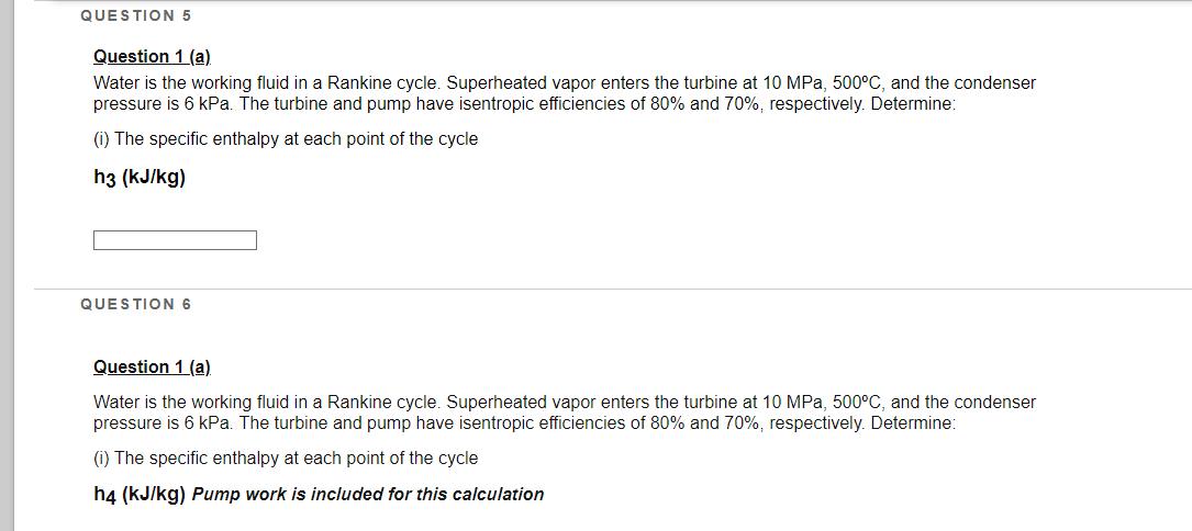 QUESTION 5
Question 1 (a)
Water is the working fluid in a Rankine cycle. Superheated vapor enters the turbine at 10 MPa, 500°C, and the condenser
pressure is 6 kPa. The turbine and pump have isentropic efficiencies of 80% and 70%, respectively. Determine:
(i) The specific enthalpy at each point of the cycle
h3 (kJ/kg)
QUESTION 6
Question 1 (a)
Water is the working fluid in a Rankine cycle. Superheated vapor enters the turbine at 10 MPa, 500°C, and the condenser
pressure is 6 kPa. The turbine and pump have isentropic efficiencies of 80% and 70%, respectively. Determine:
(i) The specific enthalpy at each point of the cycle
h4 (kJ/kg) Pump work is included for this calculation